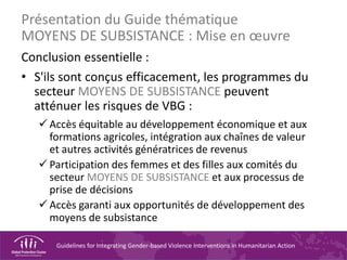 Guidelines for Integrating Gender-based Violence Interventions in Humanitarian Action
Conclusion essentielle :
• S'ils sont conçus efficacement, les programmes du
secteur MOYENS DE SUBSISTANCE peuvent
atténuer les risques de VBG :
 Accès équitable au développement économique et aux
formations agricoles, intégration aux chaînes de valeur
et autres activités génératrices de revenus
 Participation des femmes et des filles aux comités du
secteur MOYENS DE SUBSISTANCE et aux processus de
prise de décisions
 Accès garanti aux opportunités de développement des
moyens de subsistance
Présentation du Guide thématique
MOYENS DE SUBSISTANCE : Mise en œuvre
 