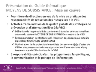 Guidelines for Integrating Gender-based Violence Interventions in Humanitarian Action
Présentation du Guide thématique
MOYENS DE SUBSISTANCE : Mise en œuvre
• Fourniture de directives en vue de la mise en pratique des
responsabilités de réduction des risques liés à la VBG
• Activités d'amélioration de la qualité globale des stratégies de
prévention et d'atténuation liées à la VBG :
 Définition de responsabilités communes à tous les acteurs travaillant
au sein du secteur MOYENS DE SUBSISTANCE en matière de VBG
 Recommandation de stratégies de réduction des risques aux acteurs
du secteur MOYENS DE SUBSISTANCE
 Optimisation de la protection immédiate des survivant(e)s d'actes de
VBG et des personnes à risque et promotion d'interventions à long
terme en vue de l'élimination de la VBG
• 3 responsabilités principales : les programmes, les politiques,
la communication et le partage de l'information
 
