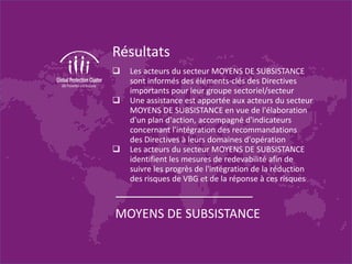 Résultats
 Les acteurs du secteur MOYENS DE SUBSISTANCE
sont informés des éléments-clés des Directives
importants pour leur groupe sectoriel/secteur
 Une assistance est apportée aux acteurs du secteur
MOYENS DE SUBSISTANCE en vue de l'élaboration
d'un plan d'action, accompagné d'indicateurs
concernant l'intégration des recommandations
des Directives à leurs domaines d'opération
 Les acteurs du secteur MOYENS DE SUBSISTANCE
identifient les mesures de redevabilité afin de
suivre les progrès de l'intégration de la réduction
des risques de VBG et de la réponse à ces risques
MOYENS DE SUBSISTANCE
 