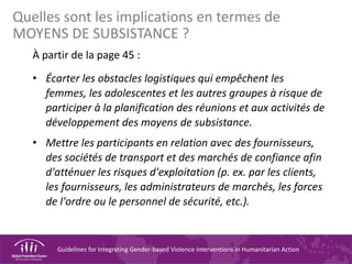 Guidelines for Integrating Gender-based Violence Interventions in Humanitarian Action
À partir de la page 45 :
• Écarter les obstacles logistiques qui empêchent les
femmes, les adolescentes et les autres groupes à risque de
participer à la planification des réunions et aux activités de
développement des moyens de subsistance.
• Mettre les participants en relation avec des fournisseurs,
des sociétés de transport et des marchés de confiance afin
d'atténuer les risques d'exploitation (p. ex. par les clients,
les fournisseurs, les administrateurs de marchés, les forces
de l'ordre ou le personnel de sécurité, etc.).
Quelles sont les implications en termes de
MOYENS DE SUBSISTANCE ?
 