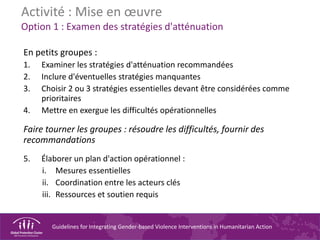 Guidelines for Integrating Gender-based Violence Interventions in Humanitarian Action
Activité : Mise en œuvre
Option 1 : Examen des stratégies d'atténuation
En petits groupes :
1. Examiner les stratégies d'atténuation recommandées
2. Inclure d'éventuelles stratégies manquantes
3. Choisir 2 ou 3 stratégies essentielles devant être considérées comme
prioritaires
4. Mettre en exergue les difficultés opérationnelles
Faire tourner les groupes : résoudre les difficultés, fournir des
recommandations
5. Élaborer un plan d'action opérationnel :
i. Mesures essentielles
ii. Coordination entre les acteurs clés
iii. Ressources et soutien requis
 
