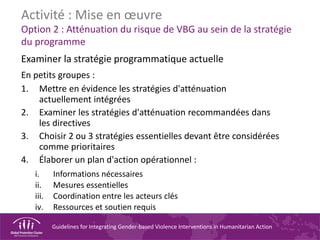 Guidelines for Integrating Gender-based Violence Interventions in Humanitarian Action
Activité : Mise en œuvre
Option 2 : Atténuation du risque de VBG au sein de la stratégie
du programme
Examiner la stratégie programmatique actuelle
En petits groupes :
1. Mettre en évidence les stratégies d'atténuation
actuellement intégrées
2. Examiner les stratégies d'atténuation recommandées dans
les directives
3. Choisir 2 ou 3 stratégies essentielles devant être considérées
comme prioritaires
4. Élaborer un plan d'action opérationnel :
i. Informations nécessaires
ii. Mesures essentielles
iii. Coordination entre les acteurs clés
iv. Ressources et soutien requis
 