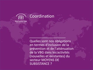 Coordination
Quelles sont nos obligations
en termes d'inclusion de la
prévention et de l'atténuation
de la VBG dans les activités
(nouvelles et existantes) du
secteur MOYENS DE
SUBSISTANCE ?
 
