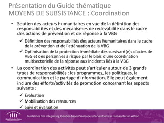 Guidelines for Integrating Gender-based Violence Interventions in Humanitarian Action
Présentation du Guide thématique
MOYENS DE SUBSISTANCE : Coordination
• Soutien des acteurs humanitaires en vue de la définition des
responsabilités et des mécanismes de redevabilité dans le cadre
des actions de prévention et de réponse à la VBG
 Définition des responsabilités des acteurs humanitaires dans le cadre
de la prévention et de l'atténuation de la VBG
 Optimisation de la protection immédiate des survivant(e)s d'actes de
VBG et des personnes à risque par le biais d'une coordination
multisectorielle de la réponse aux incidents liés à la VBG
• La coordination des activités peut s'articuler autour de 3 grands
types de responsabilités : les programmes, les politiques, la
communication et le partage d'information. Elle peut également
inclure des efforts/activités de promotion concernant les aspects
suivants :
 Évaluation
 Mobilisation des ressources
 Suivi et évaluation
 
