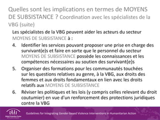 Guidelines for Integrating Gender-based Violence Interventions in Humanitarian Action
Quelles sont les implications en termes de MOYENS
DE SUBSISTANCE ? Coordination avec les spécialistes de la
VBG (suite)
Les spécialistes de la VBG peuvent aider les acteurs du secteur
MOYENS DE SUBSISTANCE à :
4. Identifier les services pouvant proposer une prise en charge des
survivant(e)s et faire en sorte que le personnel du secteur
MOYENS DE SUBSISTANCE possède les connaissances et les
compétences nécessaires au soutien des survivant(e)s
5. Organiser des formations pour les communautés touchées
sur les questions relatives au genre, à la VBG, aux droits des
femmes et aux droits fondamentaux en lien avec les droits
relatifs aux MOYENS DE SUBSISTANCE
6. Réviser les politiques et les lois (y compris celles relevant du droit
coutumier) en vue d'un renforcement des protections juridiques
contre la VBG
 
