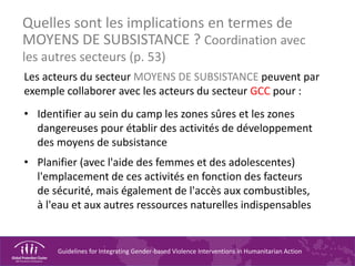 Guidelines for Integrating Gender-based Violence Interventions in Humanitarian Action
Quelles sont les implications en termes de
MOYENS DE SUBSISTANCE ? Coordination avec
les autres secteurs (p. 53)
Les acteurs du secteur MOYENS DE SUBSISTANCE peuvent par
exemple collaborer avec les acteurs du secteur GCC pour :
• Identifier au sein du camp les zones sûres et les zones
dangereuses pour établir des activités de développement
des moyens de subsistance
• Planifier (avec l'aide des femmes et des adolescentes)
l'emplacement de ces activités en fonction des facteurs
de sécurité, mais également de l'accès aux combustibles,
à l'eau et aux autres ressources naturelles indispensables
 