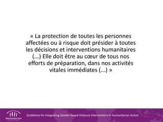 Guidelines for Integrating Gender-based Violence Interventions in Humanitarian Action
« La protection de toutes les personnes
affectées ou à risque doit présider à toutes
les décisions et interventions humanitaires
(...) Elle doit être au cœur de tous nos
efforts de préparation, dans nos activités
vitales immédiates (...) »
 