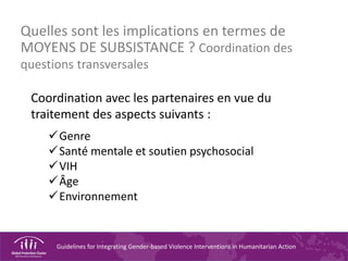 Guidelines for Integrating Gender-based Violence Interventions in Humanitarian Action
Quelles sont les implications en termes de
MOYENS DE SUBSISTANCE ? Coordination des
questions transversales
Coordination avec les partenaires en vue du
traitement des aspects suivants :
Genre
Santé mentale et soutien psychosocial
VIH
Âge
Environnement
 