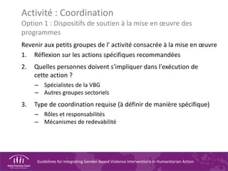 Guidelines for Integrating Gender-based Violence Interventions in Humanitarian Action
Activité : Coordination
Option 1 : Dispositifs de soutien à la mise en œuvre des
programmes
Revenir aux petits groupes de l' activité consacrée à la mise en œuvre
1. Réflexion sur les actions spécifiques recommandées
2. Quelles personnes doivent s'impliquer dans l'exécution de
cette action ?
– Spécialistes de la VBG
– Autres groupes sectoriels
3. Type de coordination requise (à définir de manière spécifique)
– Rôles et responsabilités
– Mécanismes de redevabilité
 