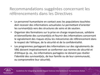 Guidelines for Integrating Gender-based Violence Interventions in Humanitarian Action
Recommandations suggérées concernant les
référencements dans les Directives
• Le personnel humanitaire en contact avec les populations touchées
doit recevoir des informations actualisées lui permettant d'orienter
les survivant(e)s vers des structures de soins et de soutien.
• Organiser des formations sur la prise en charge respectueuse, solidaire
et bienveillante des survivant(e)s et fournir des informations concernant
le signalement des risques et/ou les mécanismes de référencement dans
le respect de l'éthique, de la sécurité et de la confidentialité.
• Les programmes partageant des informations sur des signalements de
VBG doivent impérativement se conformer aux normes de sécurité et
d'éthique (p. ex., les informations partagées ne doivent pas révéler
l'identité des survivant(e)s, de leur famille ou de leur communauté,
ou compromettre leur sécurité).
 