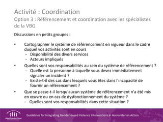 Guidelines for Integrating Gender-based Violence Interventions in Humanitarian Action
Activité : Coordination
Option 3 : Référencement et coordination avec les spécialistes
de la VBG
Discussions en petits groupes :
• Cartographier le système de référencement en vigueur dans le cadre
duquel vos activités sont en cours
- Disponibilité des divers services
- Acteurs impliqués
• Quelles sont vos responsabilités au sein du système de référencement ?
- Quelle est la personne à laquelle vous devez immédiatement
signaler un incident ?
- Existe-t-il des cas dans lesquels vous êtes dans l'incapacité de
fournir un référencement ?
• Que se passe-t-il lorsqu'aucun système de référencement n'a été mis
en œuvre ou en cas de dysfonctionnement du système ?
- Quelles sont vos responsabilités dans cette situation ?
 