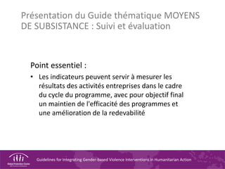 Guidelines for Integrating Gender-based Violence Interventions in Humanitarian Action
Présentation du Guide thématique MOYENS
DE SUBSISTANCE : Suivi et évaluation
Point essentiel :
• Les indicateurs peuvent servir à mesurer les
résultats des activités entreprises dans le cadre
du cycle du programme, avec pour objectif final
un maintien de l'efficacité des programmes et
une amélioration de la redevabilité
 
