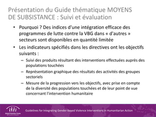 Guidelines for Integrating Gender-based Violence Interventions in Humanitarian Action
Présentation du Guide thématique MOYENS
DE SUBSISTANCE : Suivi et évaluation
• Pourquoi ? Des indices d'une intégration efficace des
programmes de lutte contre la VBG dans « d'autres »
secteurs sont disponibles en quantité limitée
• Les indicateurs spécifiés dans les directives ont les objectifs
suivants :
– Suivi des produits résultant des interventions effectuées auprès des
populations touchées
– Représentation graphique des résultats des activités des groupes
sectoriels
– Mesure de la progression vers les objectifs, avec prise en compte
de la diversité des populations touchées et de leur point de vue
concernant l'intervention humanitaire
 