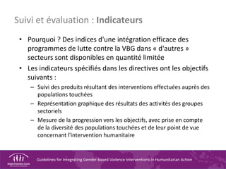 Guidelines for Integrating Gender-based Violence Interventions in Humanitarian Action
Suivi et évaluation : Indicateurs
• Pourquoi ? Des indices d'une intégration efficace des
programmes de lutte contre la VBG dans « d'autres »
secteurs sont disponibles en quantité limitée
• Les indicateurs spécifiés dans les directives ont les objectifs
suivants :
– Suivi des produits résultant des interventions effectuées auprès des
populations touchées
– Représentation graphique des résultats des activités des groupes
sectoriels
– Mesure de la progression vers les objectifs, avec prise en compte
de la diversité des populations touchées et de leur point de vue
concernant l'intervention humanitaire
 