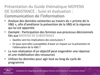 Guidelines for Integrating Gender-based Violence Interventions in Humanitarian Action
Présentation du Guide thématique MOYENS
DE SUBSISTANCE : Suivi et évaluation :
Communication de l'information
• Analyse des données existantes au travers du « prisme de la
VBG », afin d'améliorer la prévention de la VBG et la réponse
qui lui est apportée
• Exemple : Participation des femmes aux processus décisionnels
liés aux MOYENS DE SUBSISTANCE
– Quelles sont les implications des conclusions ?
– En quoi sont-elles susceptibles d'avoir un impact sur la prévention et
l'atténuation de la VBG ?
• La non-réalisation d'un objectif peut engendrer une réponse
et une mobilisation des ressources
• Utilisez les données pour agir tout au long du cycle de
programme
 