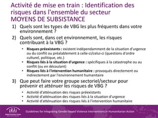 Guidelines for Integrating Gender-based Violence Interventions in Humanitarian Action
Activité de mise en train : Identification des
risques dans l'ensemble du secteur
MOYENS DE SUBSISTANCE
1) Quels sont les types de VBG les plus fréquents dans votre
environnement ?
2) Quels sont, dans cet environnement, les risques
contribuant à la VBG ?
• Risques préexistants : existent indépendamment de la situation d'urgence
ou du conflit ou préalablement à celle-ci/celui-ci (questions d'ordre
culturel, politique, etc.)
• Risques liés à la situation d'urgence : spécifiques à la catastrophe ou au
conflit (ou en découlant)
• Risques liés à l'intervention humanitaire : provoqués directement ou
indirectement par l'environnement humanitaire
3) Que peut faire votre groupe sectoriel/secteur pour
prévenir et atténuer les risques de VBG ?
• Activité d'atténuation des risques préexistants
• Activité d'atténuation des risques liés à la situation d'urgence
• Activité d'atténuation des risques liés à l'intervention humanitaire
 
