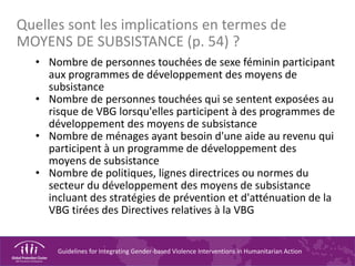 Guidelines for Integrating Gender-based Violence Interventions in Humanitarian Action
• Nombre de personnes touchées de sexe féminin participant
aux programmes de développement des moyens de
subsistance
• Nombre de personnes touchées qui se sentent exposées au
risque de VBG lorsqu'elles participent à des programmes de
développement des moyens de subsistance
• Nombre de ménages ayant besoin d'une aide au revenu qui
participent à un programme de développement des
moyens de subsistance
• Nombre de politiques, lignes directrices ou normes du
secteur du développement des moyens de subsistance
incluant des stratégies de prévention et d'atténuation de la
VBG tirées des Directives relatives à la VBG
Quelles sont les implications en termes de
MOYENS DE SUBSISTANCE (p. 54) ?
 