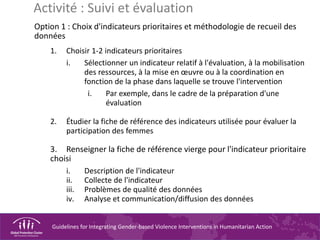 Guidelines for Integrating Gender-based Violence Interventions in Humanitarian Action
Option 1 : Choix d'indicateurs prioritaires et méthodologie de recueil des
données
1. Choisir 1-2 indicateurs prioritaires
i. Sélectionner un indicateur relatif à l'évaluation, à la mobilisation
des ressources, à la mise en œuvre ou à la coordination en
fonction de la phase dans laquelle se trouve l'intervention
i. Par exemple, dans le cadre de la préparation d'une
évaluation
2. Étudier la fiche de référence des indicateurs utilisée pour évaluer la
participation des femmes
3. Renseigner la fiche de référence vierge pour l'indicateur prioritaire
choisi
i. Description de l'indicateur
ii. Collecte de l'indicateur
iii. Problèmes de qualité des données
iv. Analyse et communication/diffusion des données
Activité : Suivi et évaluation
 