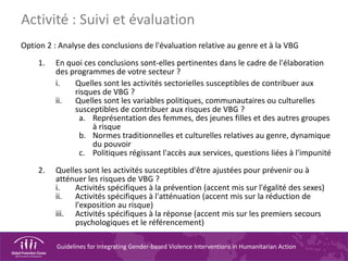 Guidelines for Integrating Gender-based Violence Interventions in Humanitarian Action
Option 2 : Analyse des conclusions de l'évaluation relative au genre et à la VBG
1. En quoi ces conclusions sont-elles pertinentes dans le cadre de l'élaboration
des programmes de votre secteur ?
i. Quelles sont les activités sectorielles susceptibles de contribuer aux
risques de VBG ?
ii. Quelles sont les variables politiques, communautaires ou culturelles
susceptibles de contribuer aux risques de VBG ?
a. Représentation des femmes, des jeunes filles et des autres groupes
à risque
b. Normes traditionnelles et culturelles relatives au genre, dynamique
du pouvoir
c. Politiques régissant l'accès aux services, questions liées à l'impunité
2. Quelles sont les activités susceptibles d'être ajustées pour prévenir ou à
atténuer les risques de VBG ?
i. Activités spécifiques à la prévention (accent mis sur l'égalité des sexes)
ii. Activités spécifiques à l'atténuation (accent mis sur la réduction de
l'exposition au risque)
iii. Activités spécifiques à la réponse (accent mis sur les premiers secours
psychologiques et le référencement)
Activité : Suivi et évaluation
 