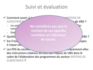 Suivi et évaluation
 Comment savoir si les programmes du secteur MOYENS DE
SUBSISTANCE ont contribué à la réduction des risques de VBG ?
- Les activités du secteur MOYENS DE SUBSISTANCE choisies ont-elles
contribué à la réduction des risques de VBG ?
- Quelles sont les informations permettant de mesurer cela ?
 Quelles sont les difficultés associées au suivi des risques de VBG ?
 Est-il toujours possible de s'assurer que les besoins des groupes
à risque sont identifiés et satisfaits ?
 Les POS du secteur MOYENS DE SUBSISTANCE comprennent-elles
des instructions relatives au suivi des risques de VBG dans le
cadre de l'élaboration des programmes du secteur MOYENS DE
SUBSISTANCE ?
54
Ne considérez pas que le
nombre de cas signalés
constitue un indicateur
de succès.
 