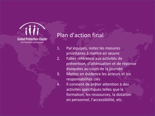Plan d'action final
1. Par équipes, notez les mesures
prioritaires à mettre en œuvre
2. Faites référence aux activités de
prévention, d'atténuation et de réponse
évoquées au cours de la journée
3. Mettez en évidence les acteurs et les
responsabilités clés
4. Il convient de prêter attention à des
activités spécifiques telles que la
formation, les ressources, la dotation
en personnel, l'accessibilité, etc.
 