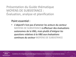 Guidelines for Integrating Gender-based Violence Interventions in Humanitarian Action
Présentation du Guide thématique
MOYENS DE SUBSISTANCE :
Évaluation, analyse et planification
Point essentiel :
• L'objectif n'est pas d'amener les acteurs du secteur
MOYENS DE SUBSISTANCE à effectuer des évaluations
autonomes de la VBG, mais plutôt d'intégrer les
questions relatives à la VBG aux évaluations
continues du secteur MOYENS DE SUBSISTANCE
 