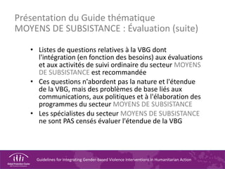 Guidelines for Integrating Gender-based Violence Interventions in Humanitarian Action
Présentation du Guide thématique
MOYENS DE SUBSISTANCE : Évaluation (suite)
• Listes de questions relatives à la VBG dont
l'intégration (en fonction des besoins) aux évaluations
et aux activités de suivi ordinaire du secteur MOYENS
DE SUBSISTANCE est recommandée
• Ces questions n'abordent pas la nature et l'étendue
de la VBG, mais des problèmes de base liés aux
communications, aux politiques et à l'élaboration des
programmes du secteur MOYENS DE SUBSISTANCE
• Les spécialistes du secteur MOYENS DE SUBSISTANCE
ne sont PAS censés évaluer l'étendue de la VBG
 
