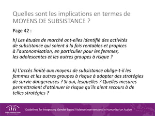 Guidelines for Integrating Gender-based Violence Interventions in Humanitarian Action
Quelles sont les implications en termes de
MOYENS DE SUBSISTANCE ?
Page 42 :
h) Les études de marché ont-elles identifié des activités
de subsistance qui soient à la fois rentables et propices
à l'autonomisation, en particulier pour les femmes,
les adolescentes et les autres groupes à risque ?
k) L'accès limité aux moyens de subsistance oblige-t-il les
femmes et les autres groupes à risque à adopter des stratégies
de survie dangereuses ? Si oui, lesquelles ? Quelles mesures
permettraient d'atténuer le risque qu'ils aient recours à de
telles stratégies ?
 