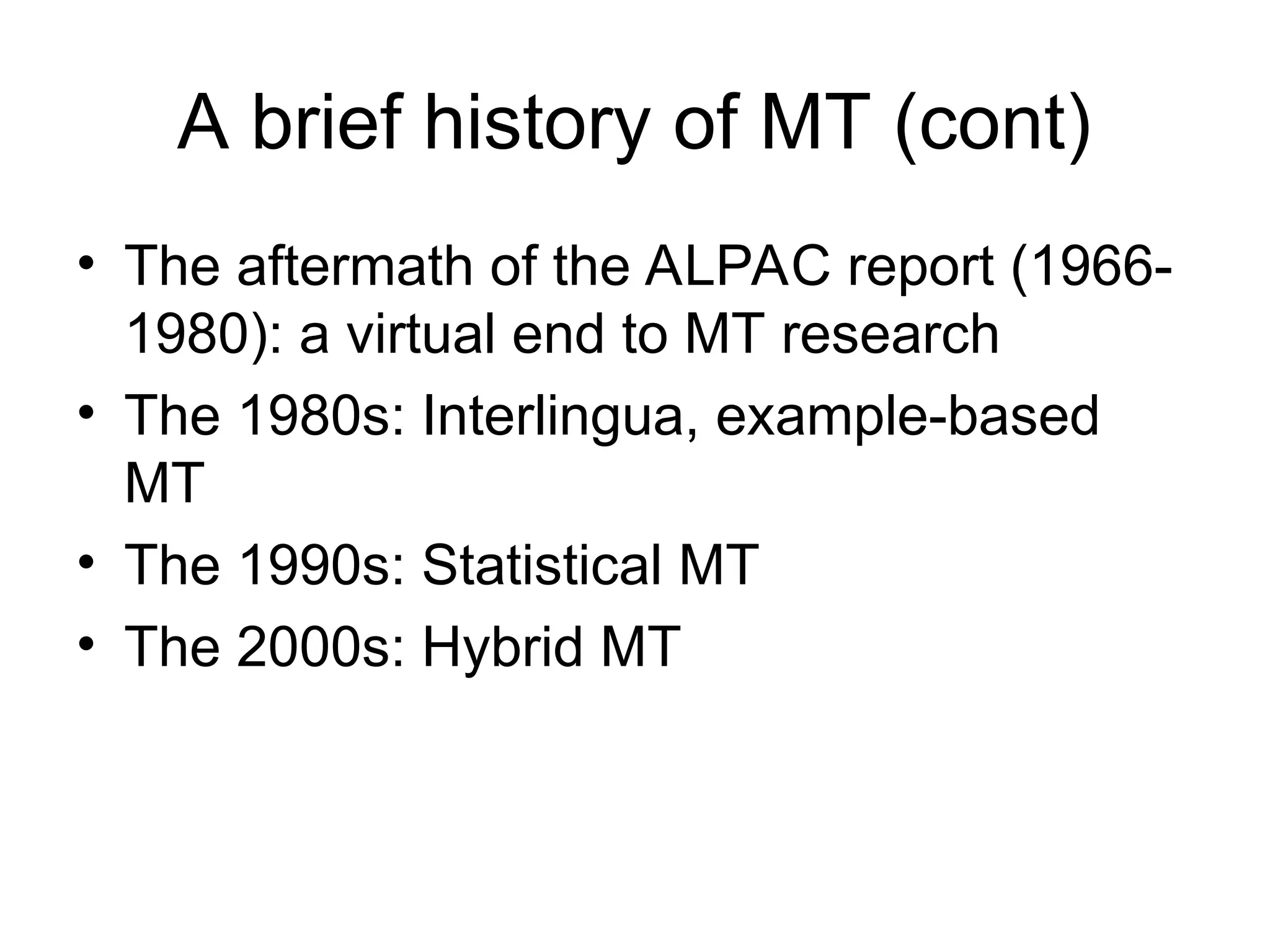A brief history of MT (cont)
• The aftermath of the ALPAC report (1966-
1980): a virtual end to MT research
• The 1980s: Interlingua, example-based
MT
• The 1990s: Statistical MT
• The 2000s: Hybrid MT
 