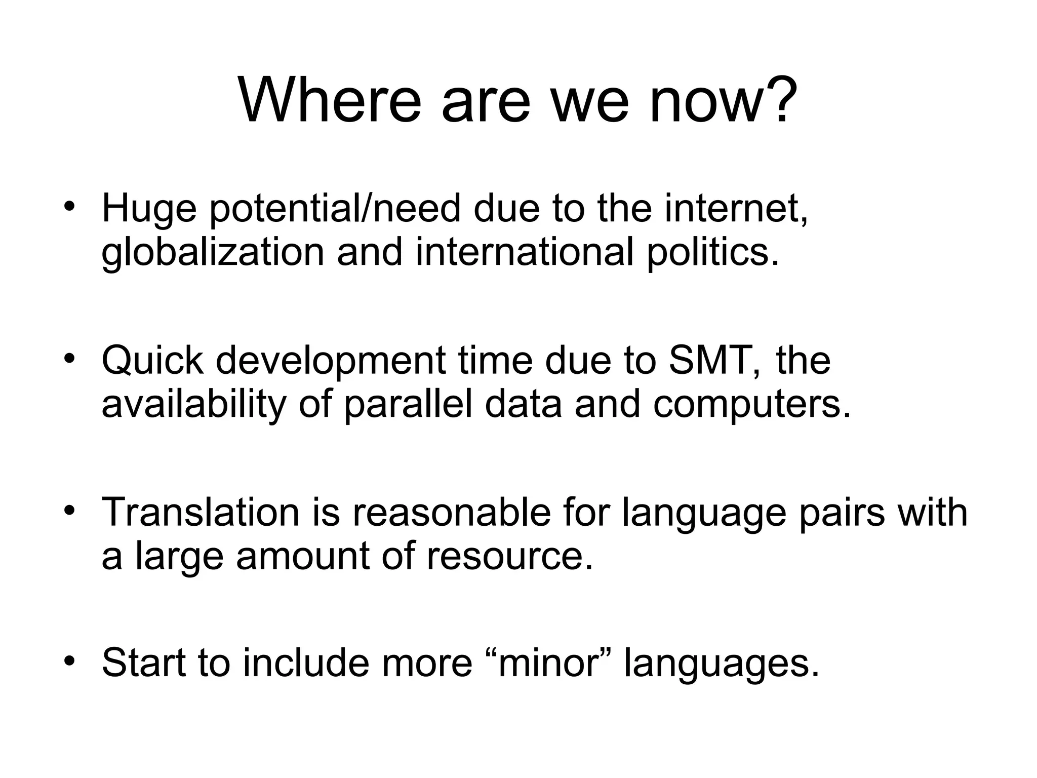 Where are we now?
• Huge potential/need due to the internet,
globalization and international politics.
• Quick development time due to SMT, the
availability of parallel data and computers.
• Translation is reasonable for language pairs with
a large amount of resource.
• Start to include more “minor” languages.
 