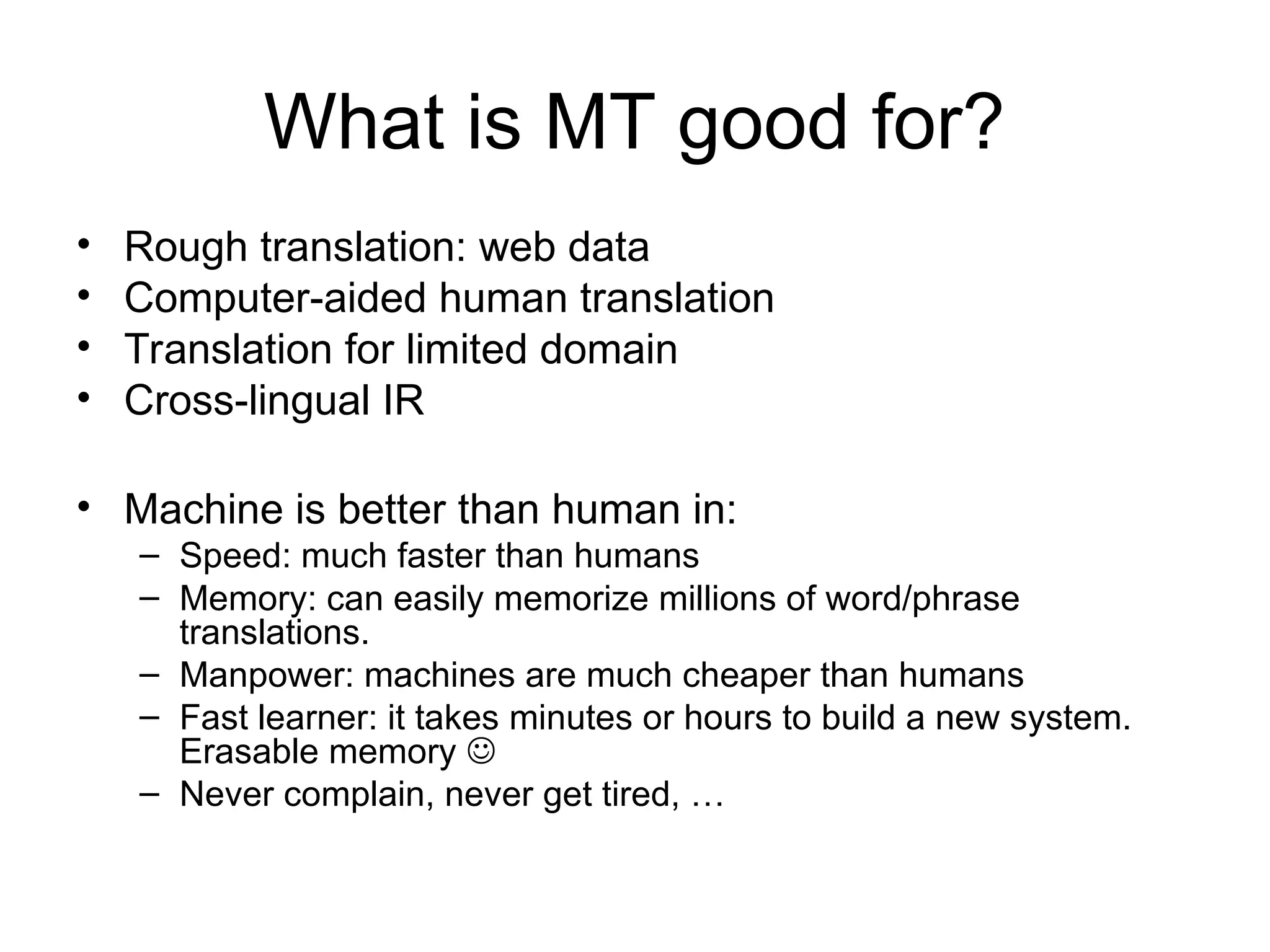 What is MT good for?
• Rough translation: web data
• Computer-aided human translation
• Translation for limited domain
• Cross-lingual IR
• Machine is better than human in:
– Speed: much faster than humans
– Memory: can easily memorize millions of word/phrase
translations.
– Manpower: machines are much cheaper than humans
– Fast learner: it takes minutes or hours to build a new system.
Erasable memory 
– Never complain, never get tired, …
 