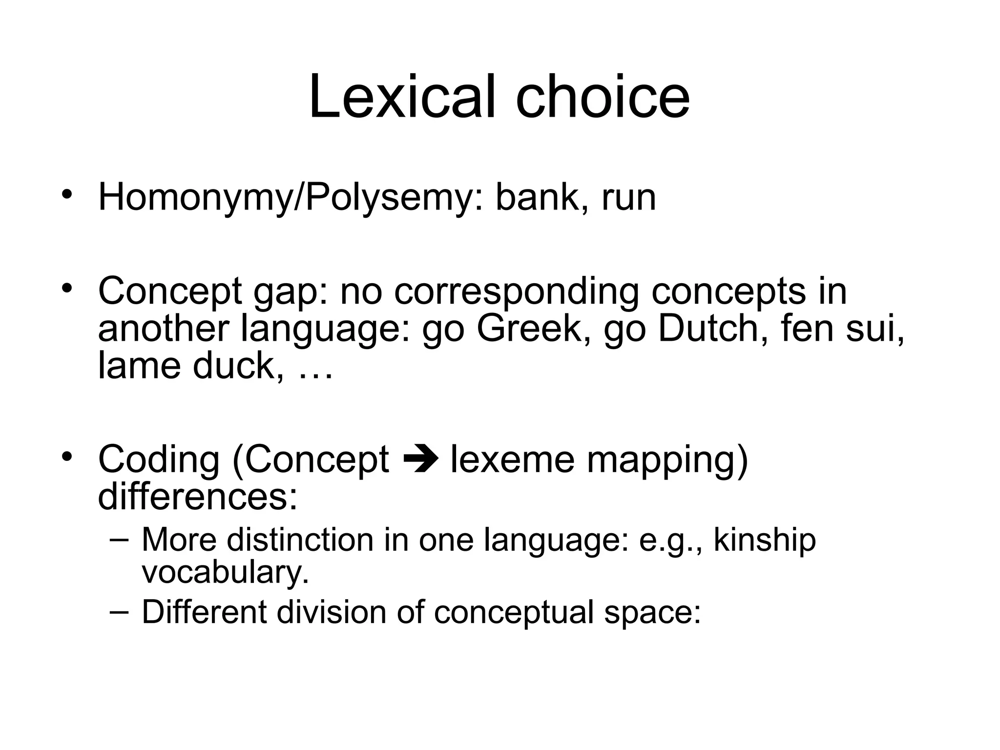 Lexical choice
• Homonymy/Polysemy: bank, run
• Concept gap: no corresponding concepts in
another language: go Greek, go Dutch, fen sui,
lame duck, …
• Coding (Concept  lexeme mapping)
differences:
– More distinction in one language: e.g., kinship
vocabulary.
– Different division of conceptual space:
 