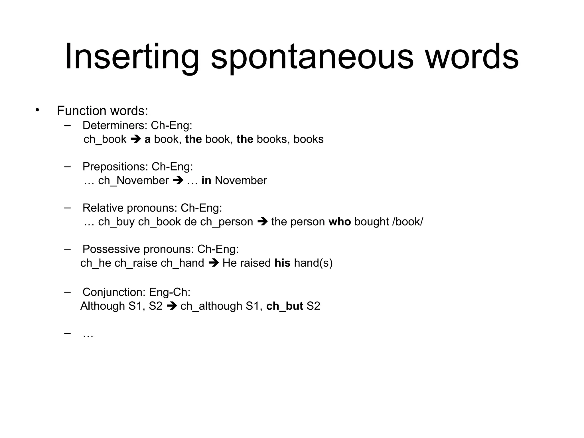 Inserting spontaneous words
• Function words:
– Determiners: Ch-Eng:
ch_book  a book, the book, the books, books
– Prepositions: Ch-Eng:
… ch_November  … in November
– Relative pronouns: Ch-Eng:
… ch_buy ch_book de ch_person  the person who bought /book/
– Possessive pronouns: Ch-Eng:
ch_he ch_raise ch_hand  He raised his hand(s)
– Conjunction: Eng-Ch:
Although S1, S2  ch_although S1, ch_but S2
– …
 
