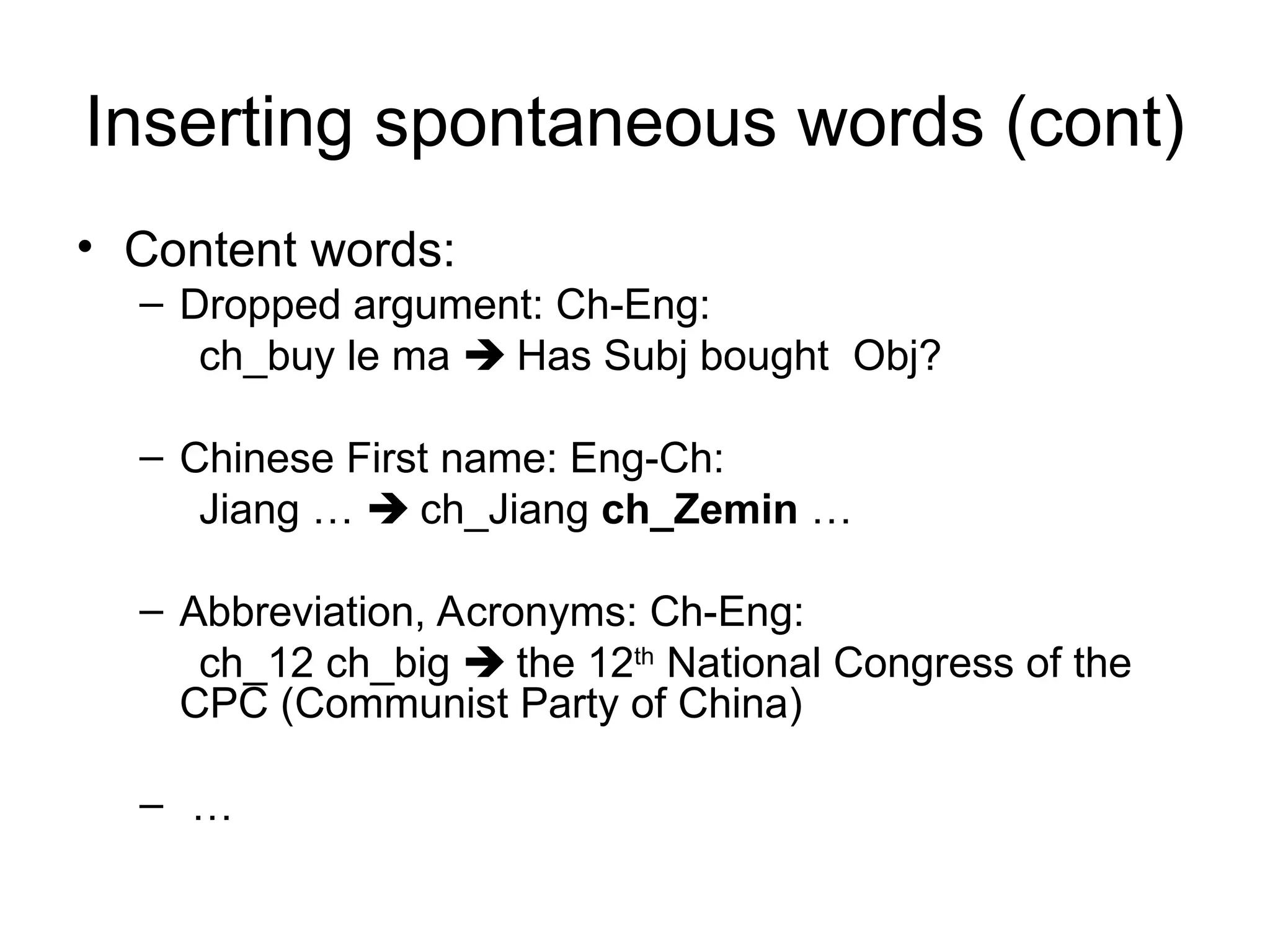 Inserting spontaneous words (cont)
• Content words:
– Dropped argument: Ch-Eng:
ch_buy le ma  Has Subj bought Obj?
– Chinese First name: Eng-Ch:
Jiang …  ch_Jiang ch_Zemin …
– Abbreviation, Acronyms: Ch-Eng:
ch_12 ch_big  the 12th
National Congress of the
CPC (Communist Party of China)
– …
 