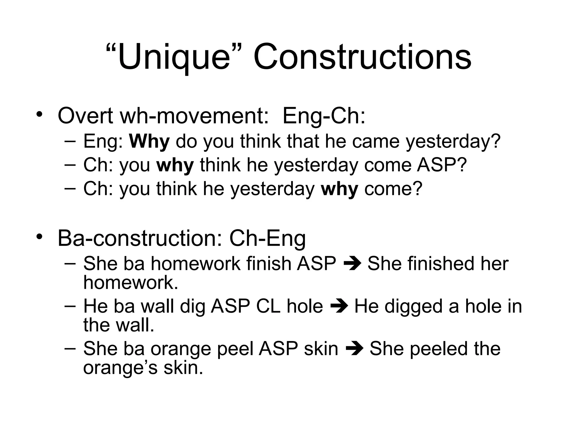 “Unique” Constructions
• Overt wh-movement: Eng-Ch:
– Eng: Why do you think that he came yesterday?
– Ch: you why think he yesterday come ASP?
– Ch: you think he yesterday why come?
• Ba-construction: Ch-Eng
– She ba homework finish ASP  She finished her
homework.
– He ba wall dig ASP CL hole  He digged a hole in
the wall.
– She ba orange peel ASP skin  She peeled the
orange’s skin.
 