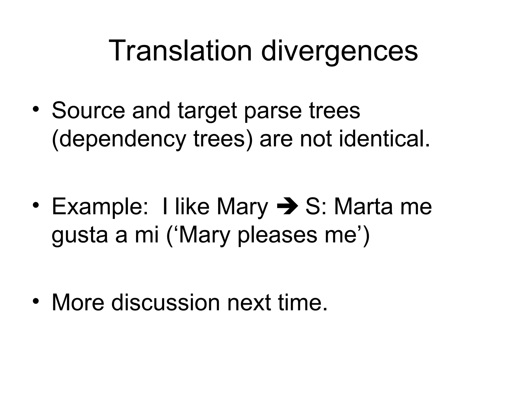 Translation divergences
• Source and target parse trees
(dependency trees) are not identical.
• Example: I like Mary  S: Marta me
gusta a mi (‘Mary pleases me’)
• More discussion next time.
 