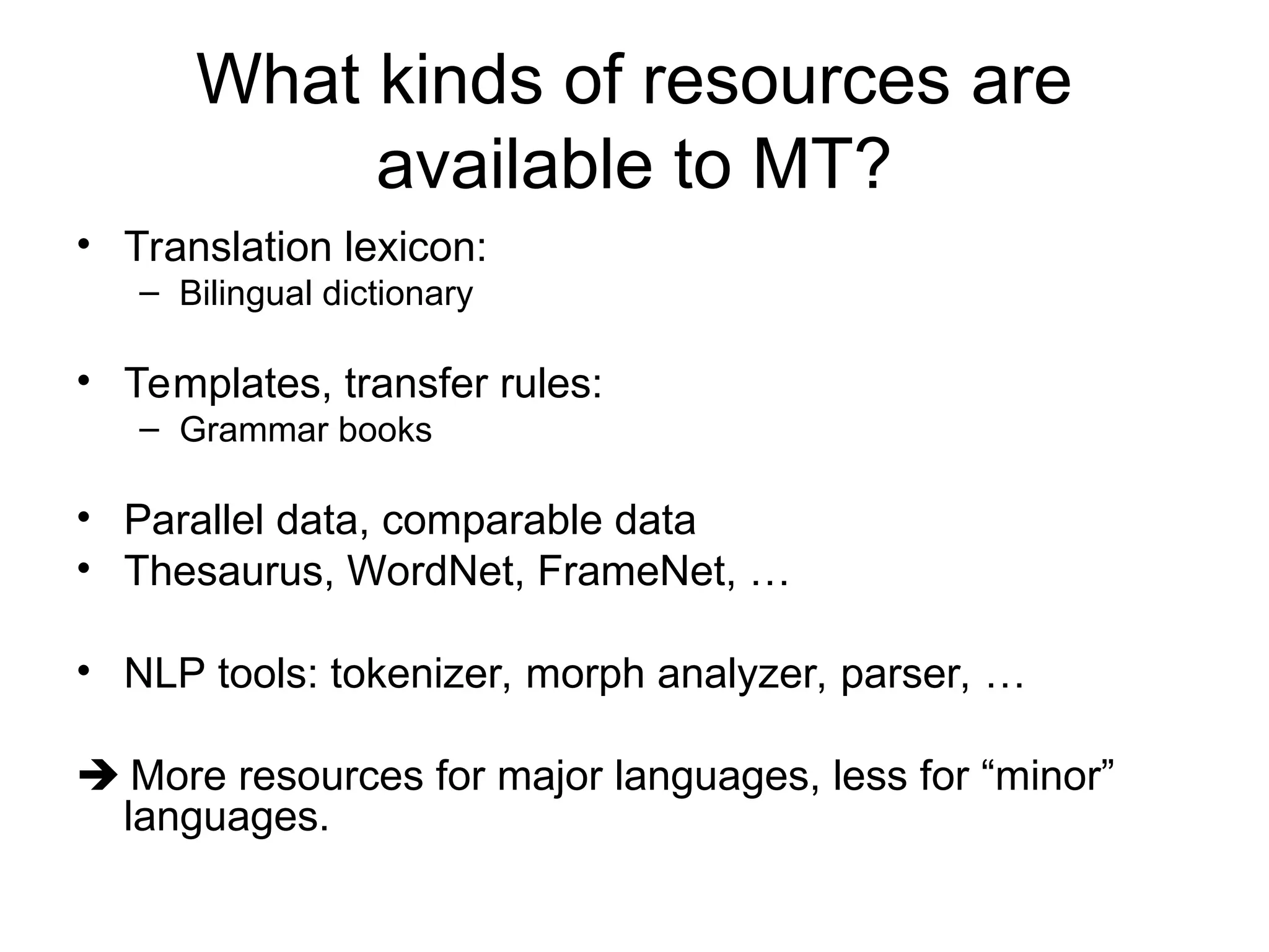 What kinds of resources are
available to MT?
• Translation lexicon:
– Bilingual dictionary
• Templates, transfer rules:
– Grammar books
• Parallel data, comparable data
• Thesaurus, WordNet, FrameNet, …
• NLP tools: tokenizer, morph analyzer, parser, …
 More resources for major languages, less for “minor”
languages.
 