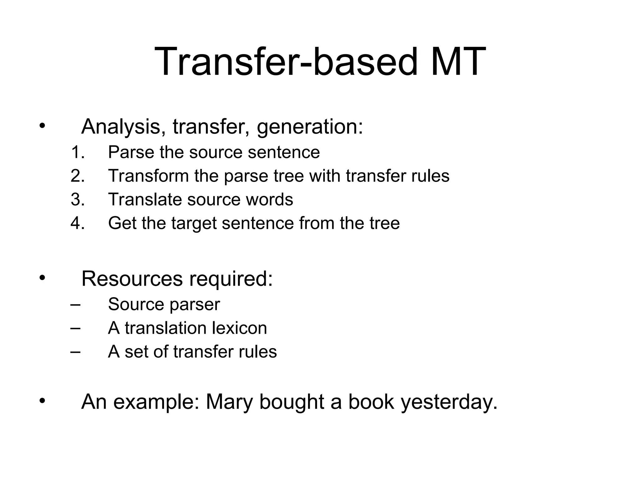 Transfer-based MT
• Analysis, transfer, generation:
1. Parse the source sentence
2. Transform the parse tree with transfer rules
3. Translate source words
4. Get the target sentence from the tree
• Resources required:
– Source parser
– A translation lexicon
– A set of transfer rules
• An example: Mary bought a book yesterday.
 