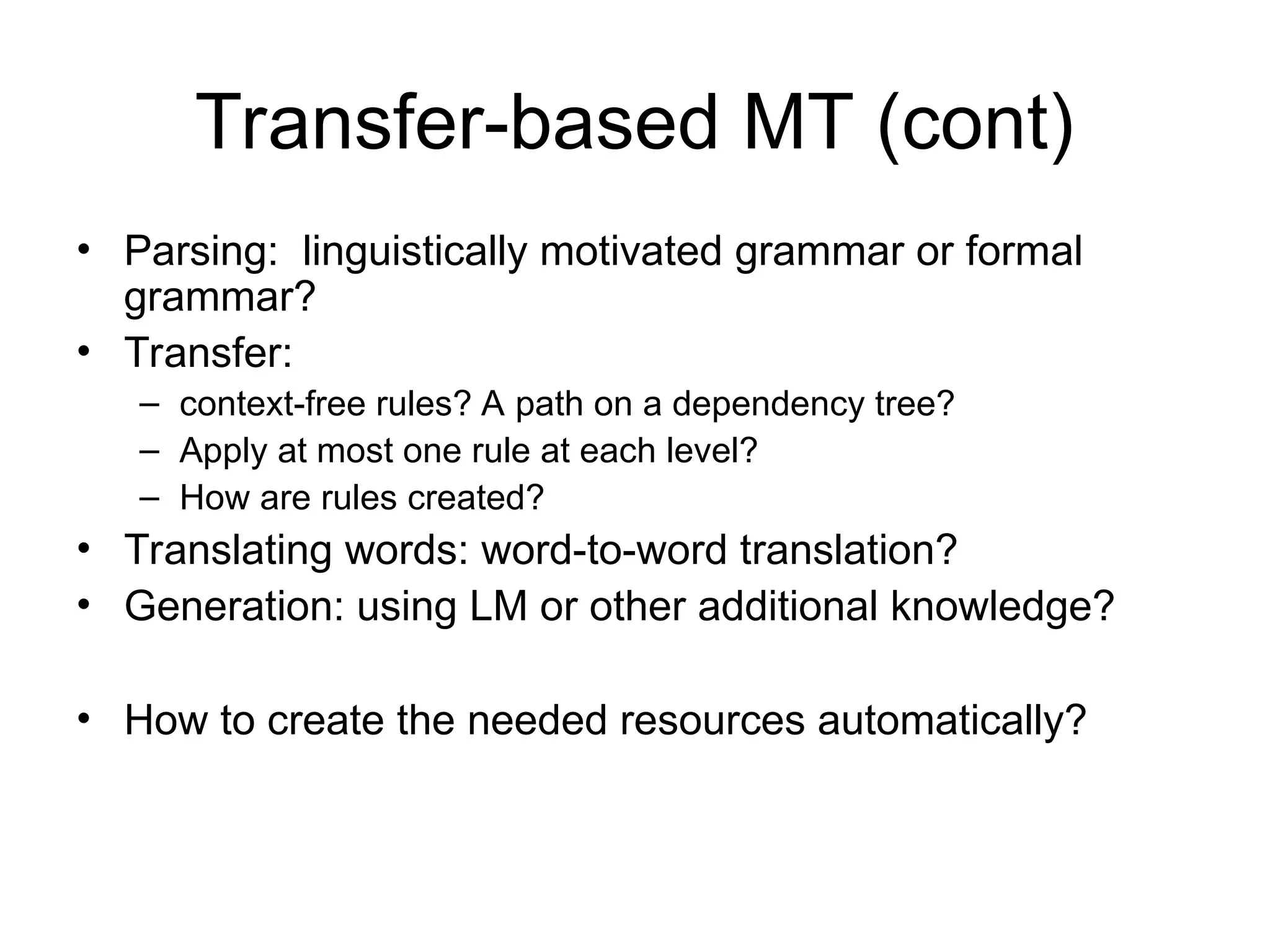 Transfer-based MT (cont)
• Parsing: linguistically motivated grammar or formal
grammar?
• Transfer:
– context-free rules? A path on a dependency tree?
– Apply at most one rule at each level?
– How are rules created?
• Translating words: word-to-word translation?
• Generation: using LM or other additional knowledge?
• How to create the needed resources automatically?
 