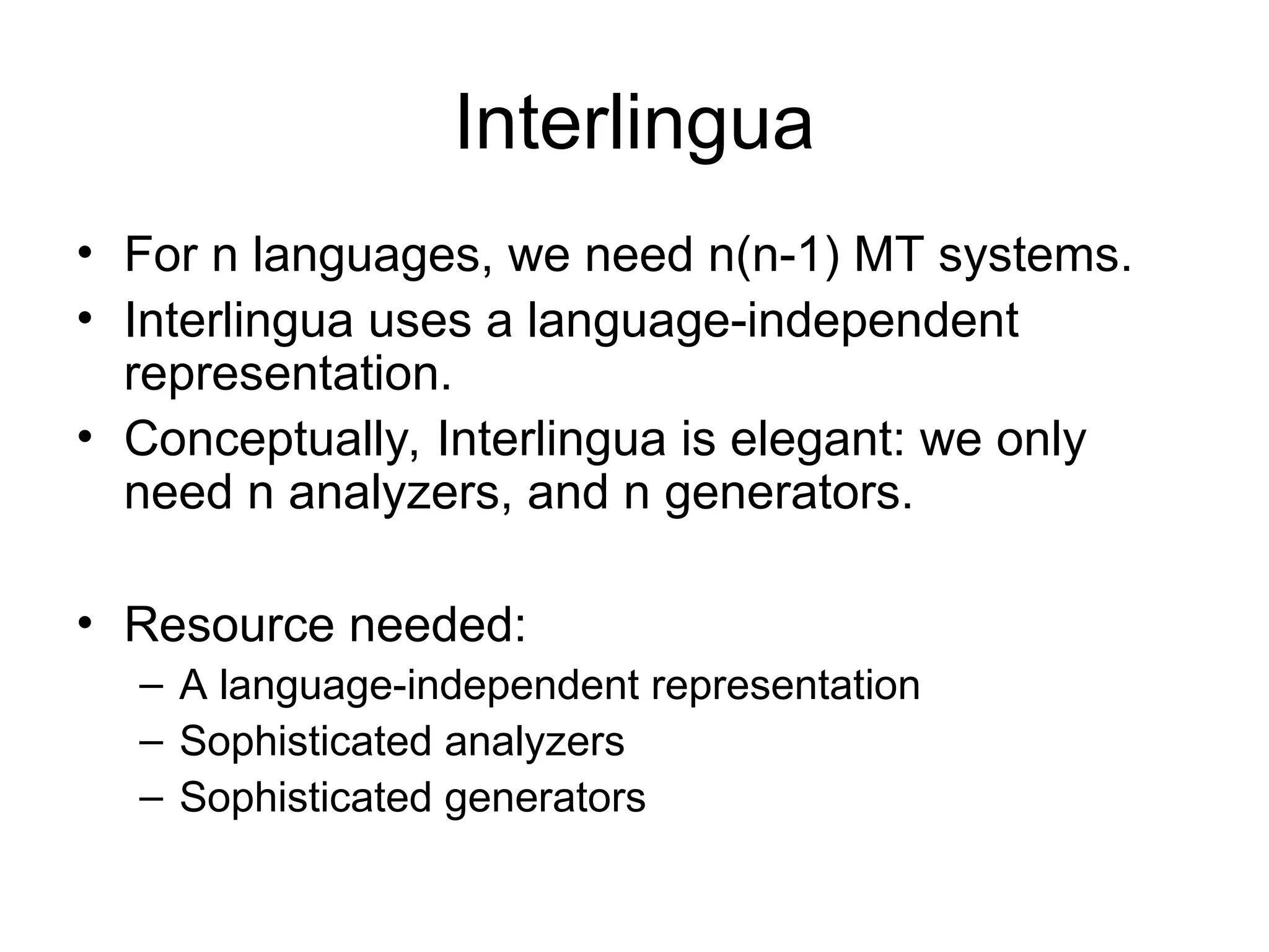 Interlingua
• For n languages, we need n(n-1) MT systems.
• Interlingua uses a language-independent
representation.
• Conceptually, Interlingua is elegant: we only
need n analyzers, and n generators.
• Resource needed:
– A language-independent representation
– Sophisticated analyzers
– Sophisticated generators
 
