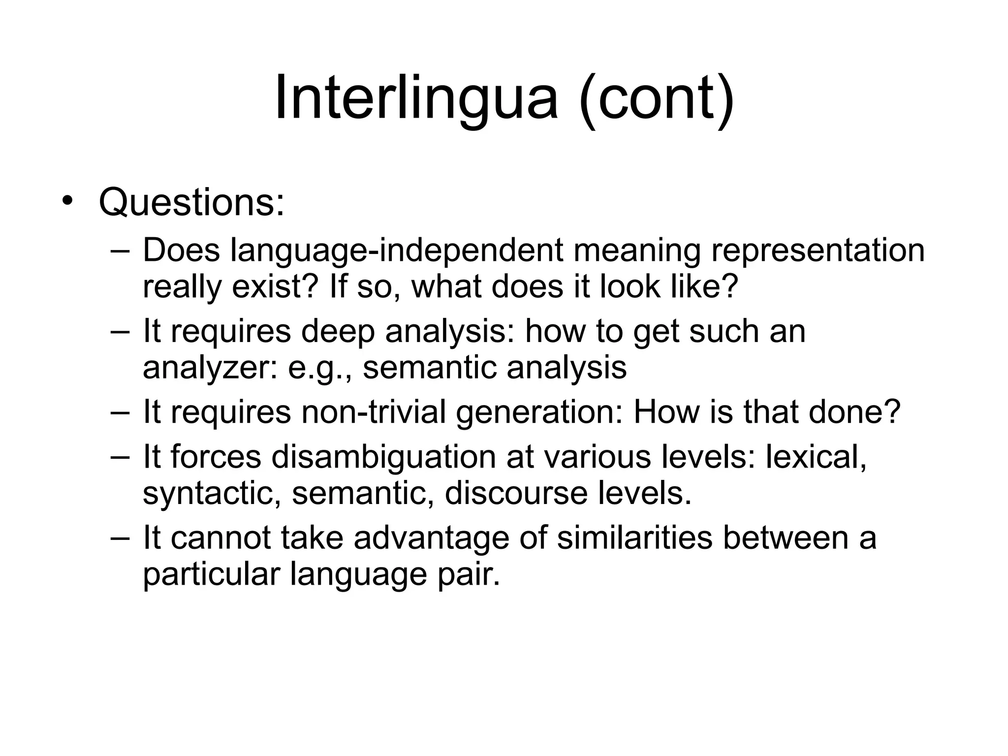 Interlingua (cont)
• Questions:
– Does language-independent meaning representation
really exist? If so, what does it look like?
– It requires deep analysis: how to get such an
analyzer: e.g., semantic analysis
– It requires non-trivial generation: How is that done?
– It forces disambiguation at various levels: lexical,
syntactic, semantic, discourse levels.
– It cannot take advantage of similarities between a
particular language pair.
 