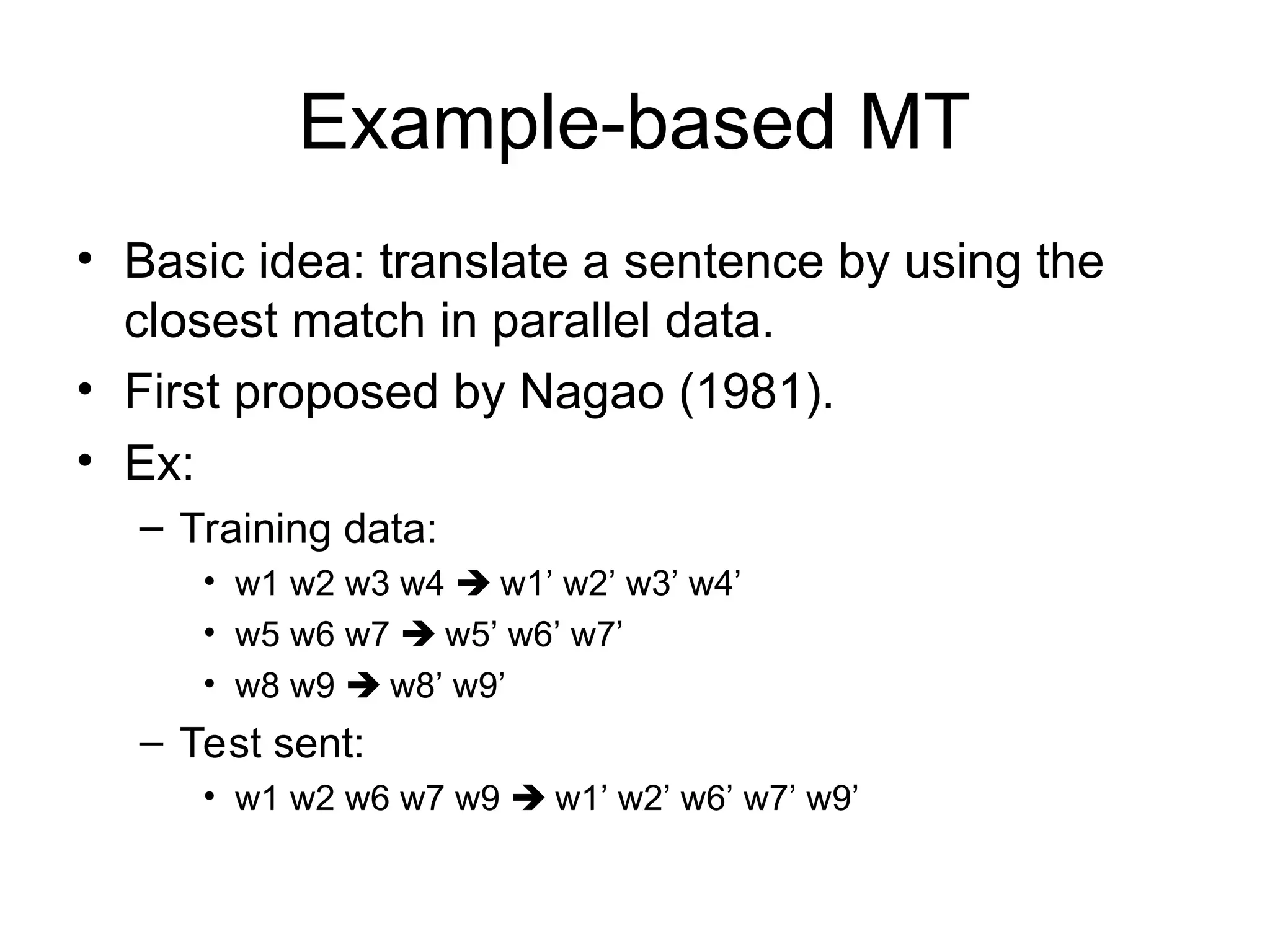 Example-based MT
• Basic idea: translate a sentence by using the
closest match in parallel data.
• First proposed by Nagao (1981).
• Ex:
– Training data:
• w1 w2 w3 w4  w1’ w2’ w3’ w4’
• w5 w6 w7  w5’ w6’ w7’
• w8 w9  w8’ w9’
– Test sent:
• w1 w2 w6 w7 w9  w1’ w2’ w6’ w7’ w9’
 
