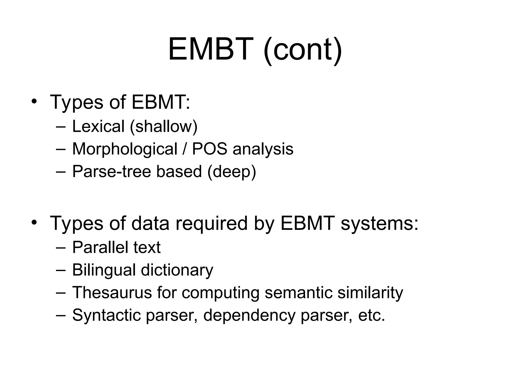 EMBT (cont)
• Types of EBMT:
– Lexical (shallow)
– Morphological / POS analysis
– Parse-tree based (deep)
• Types of data required by EBMT systems:
– Parallel text
– Bilingual dictionary
– Thesaurus for computing semantic similarity
– Syntactic parser, dependency parser, etc.
 