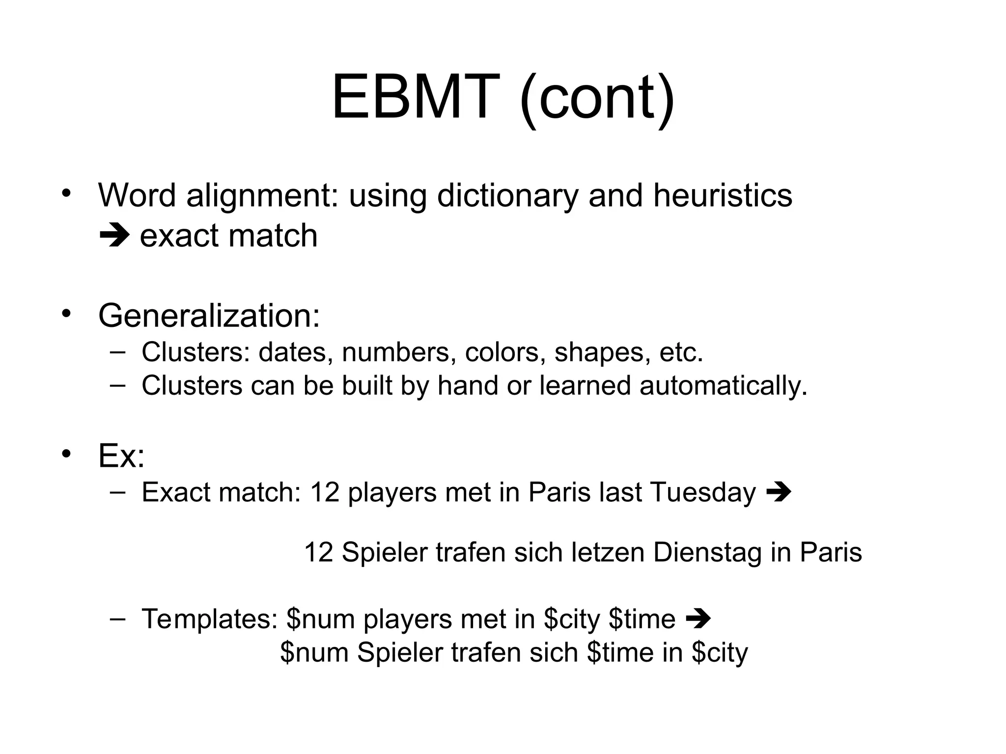 EBMT (cont)
• Word alignment: using dictionary and heuristics
 exact match
• Generalization:
– Clusters: dates, numbers, colors, shapes, etc.
– Clusters can be built by hand or learned automatically.
• Ex:
– Exact match: 12 players met in Paris last Tuesday 
12 Spieler trafen sich letzen Dienstag in Paris
– Templates: $num players met in $city $time 
$num Spieler trafen sich $time in $city
 