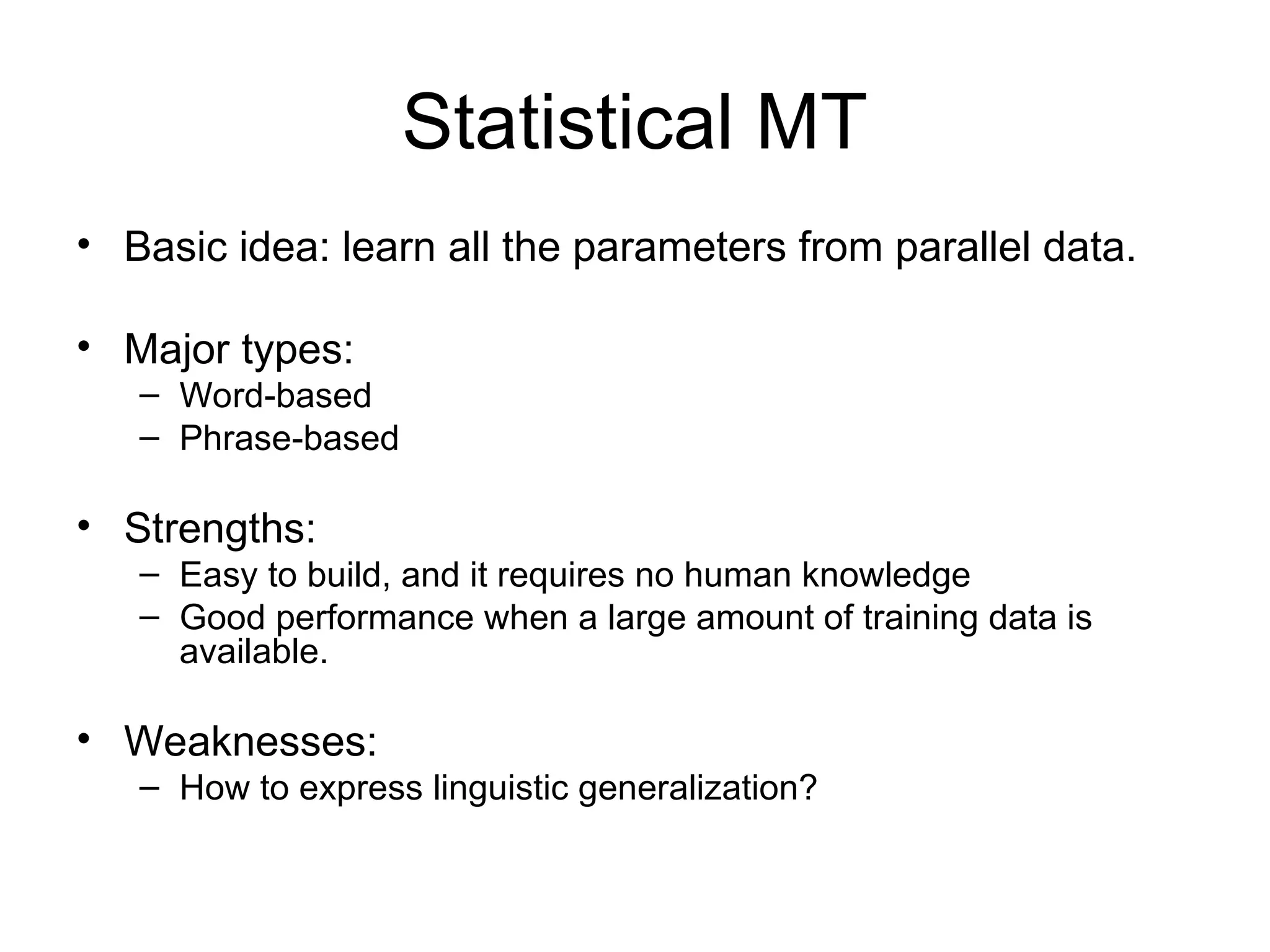 Statistical MT
• Basic idea: learn all the parameters from parallel data.
• Major types:
– Word-based
– Phrase-based
• Strengths:
– Easy to build, and it requires no human knowledge
– Good performance when a large amount of training data is
available.
• Weaknesses:
– How to express linguistic generalization?
 