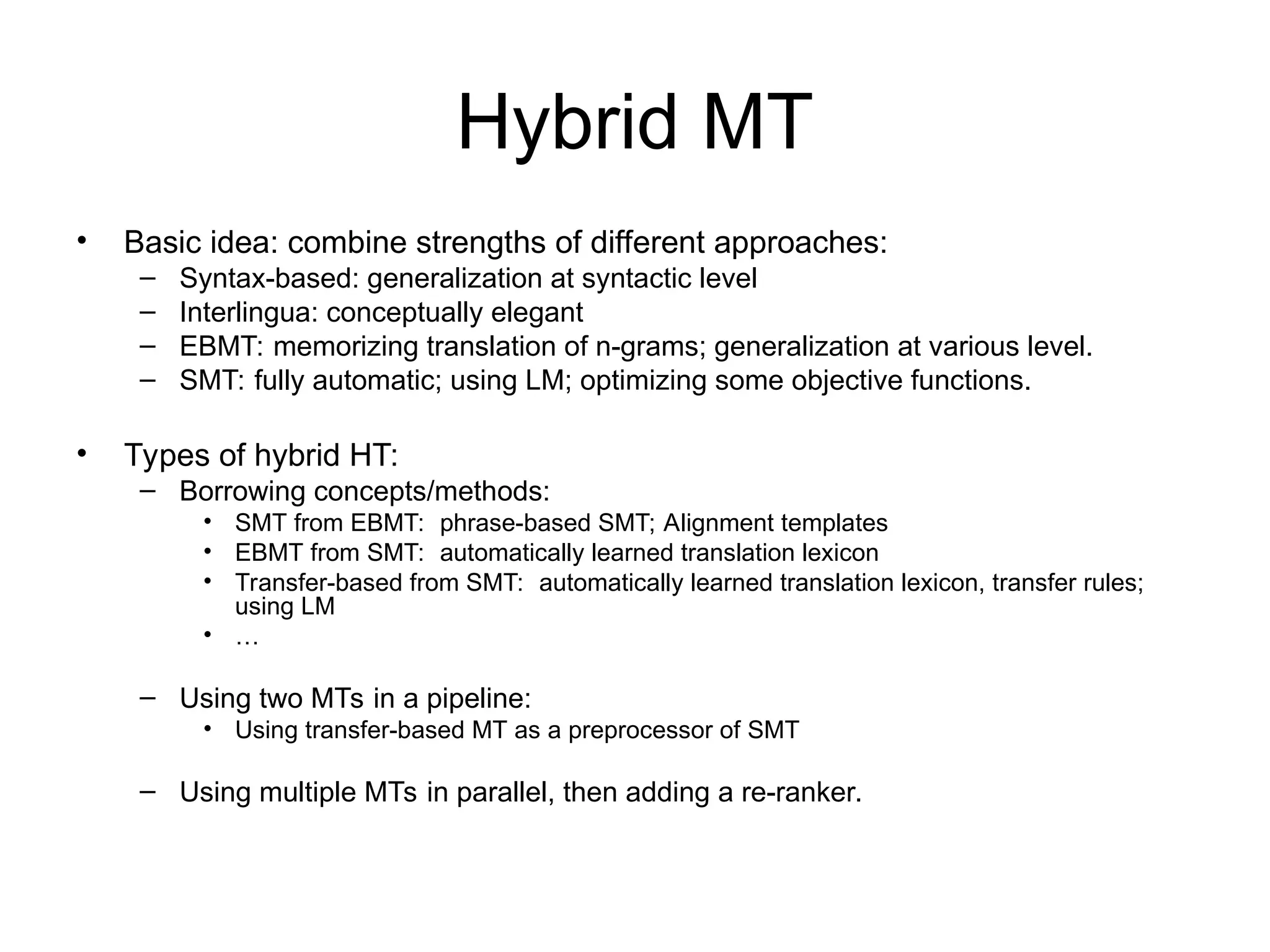 Hybrid MT
• Basic idea: combine strengths of different approaches:
– Syntax-based: generalization at syntactic level
– Interlingua: conceptually elegant
– EBMT: memorizing translation of n-grams; generalization at various level.
– SMT: fully automatic; using LM; optimizing some objective functions.
• Types of hybrid HT:
– Borrowing concepts/methods:
• SMT from EBMT: phrase-based SMT; Alignment templates
• EBMT from SMT: automatically learned translation lexicon
• Transfer-based from SMT: automatically learned translation lexicon, transfer rules;
using LM
• …
– Using two MTs in a pipeline:
• Using transfer-based MT as a preprocessor of SMT
– Using multiple MTs in parallel, then adding a re-ranker.
 