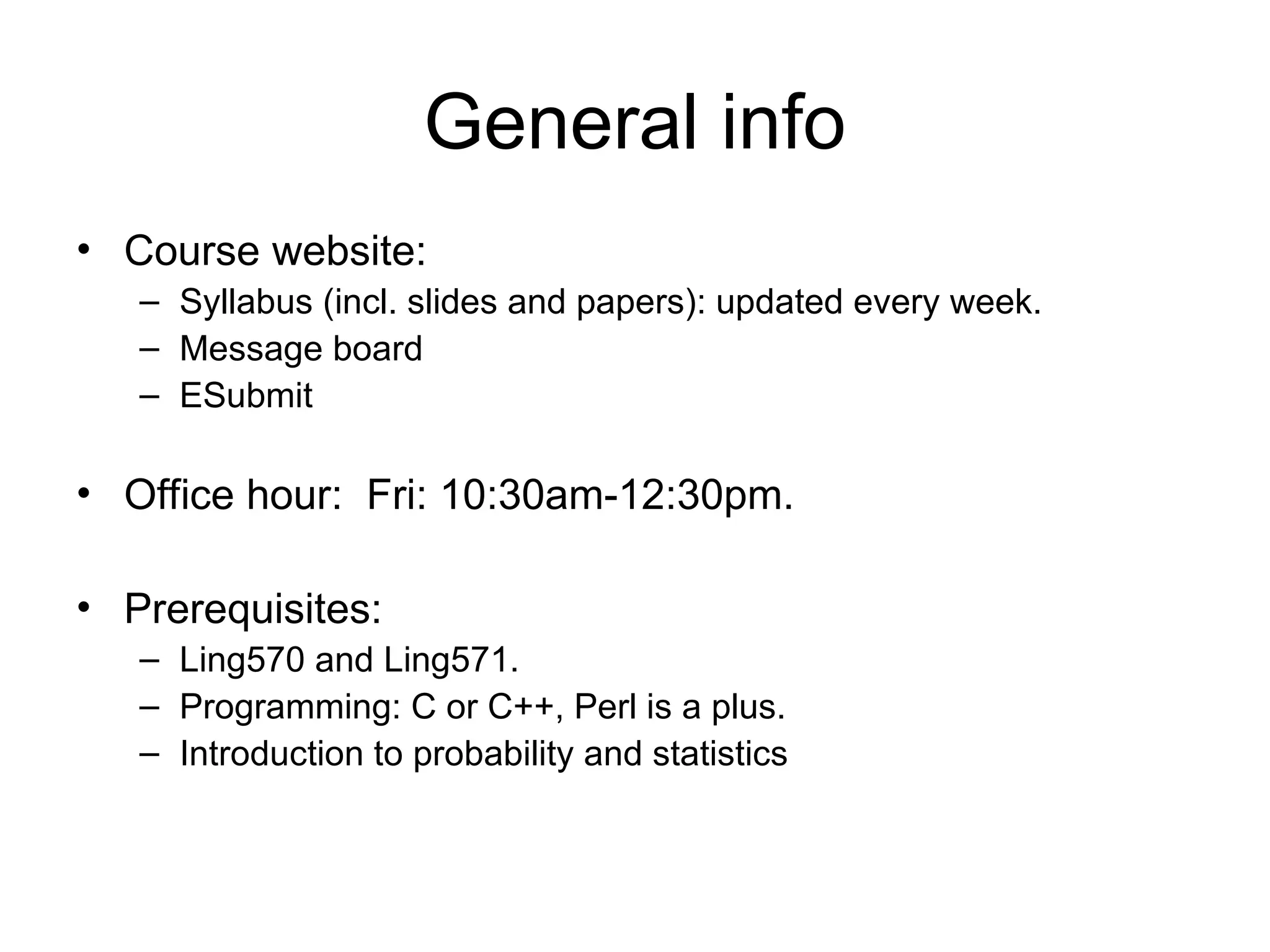 General info
• Course website:
– Syllabus (incl. slides and papers): updated every week.
– Message board
– ESubmit
• Office hour: Fri: 10:30am-12:30pm.
• Prerequisites:
– Ling570 and Ling571.
– Programming: C or C++, Perl is a plus.
– Introduction to probability and statistics
 