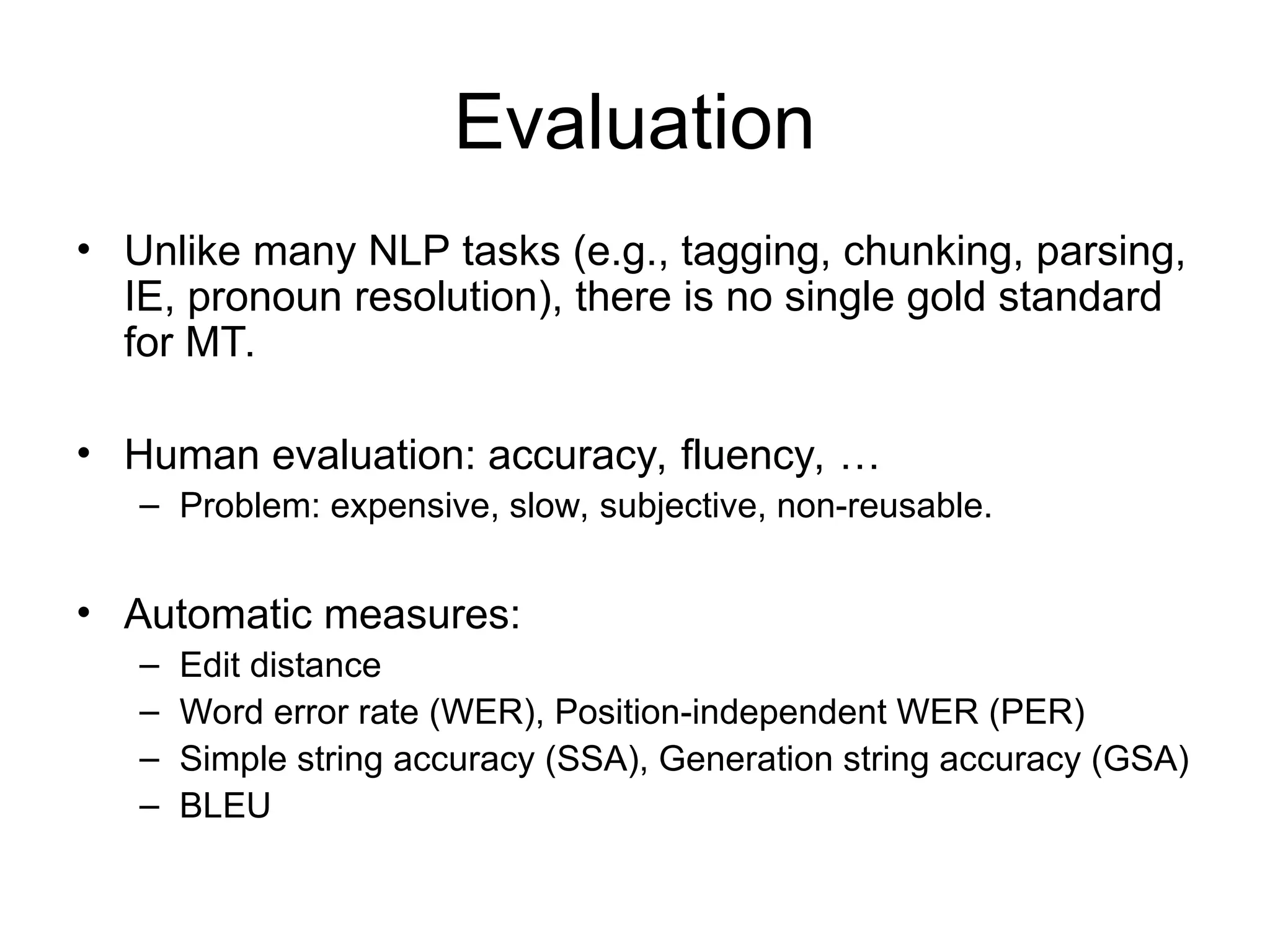 Evaluation
• Unlike many NLP tasks (e.g., tagging, chunking, parsing,
IE, pronoun resolution), there is no single gold standard
for MT.
• Human evaluation: accuracy, fluency, …
– Problem: expensive, slow, subjective, non-reusable.
• Automatic measures:
– Edit distance
– Word error rate (WER), Position-independent WER (PER)
– Simple string accuracy (SSA), Generation string accuracy (GSA)
– BLEU
 