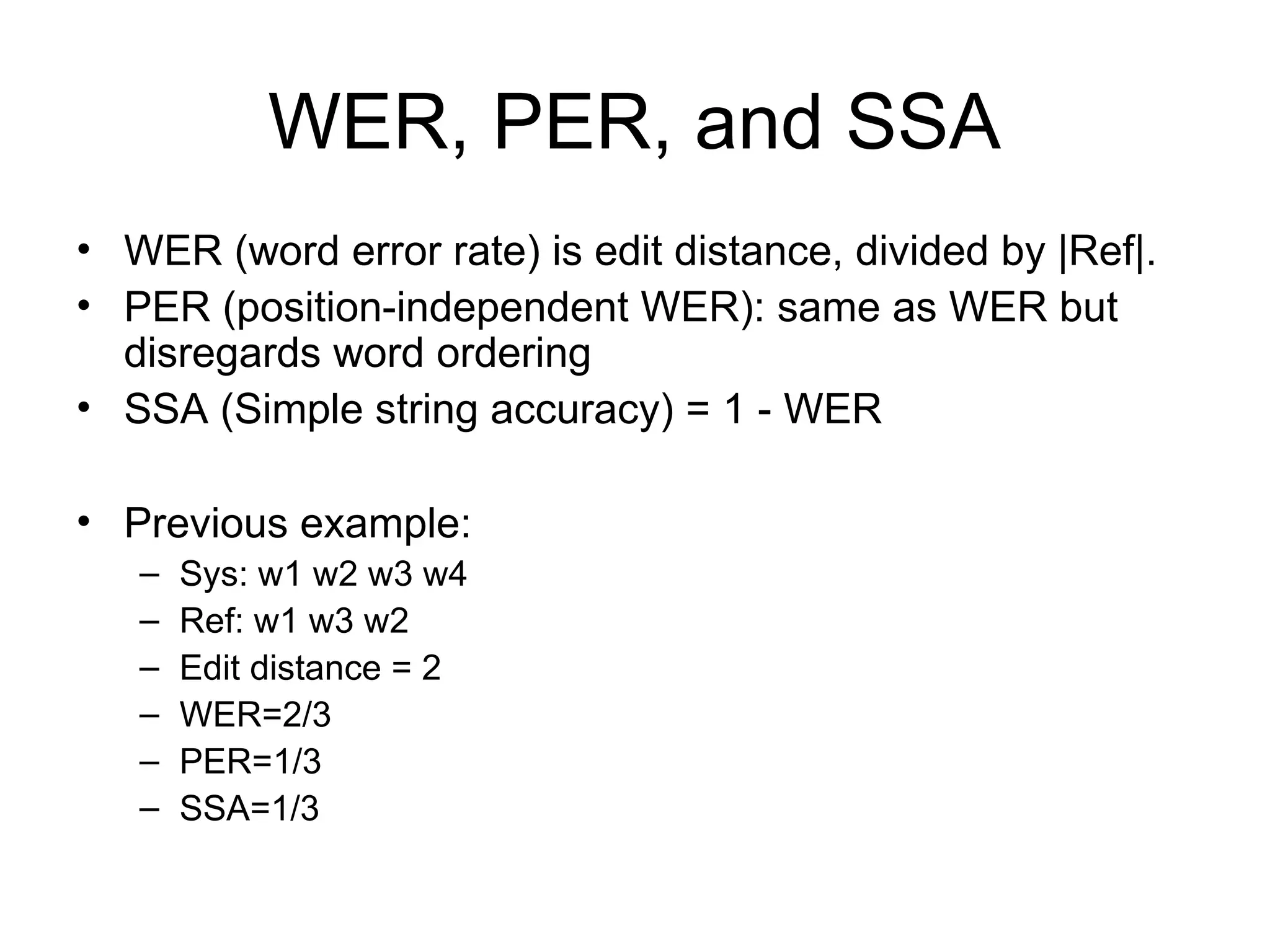 WER, PER, and SSA
• WER (word error rate) is edit distance, divided by |Ref|.
• PER (position-independent WER): same as WER but
disregards word ordering
• SSA (Simple string accuracy) = 1 - WER
• Previous example:
– Sys: w1 w2 w3 w4
– Ref: w1 w3 w2
– Edit distance = 2
– WER=2/3
– PER=1/3
– SSA=1/3
 
