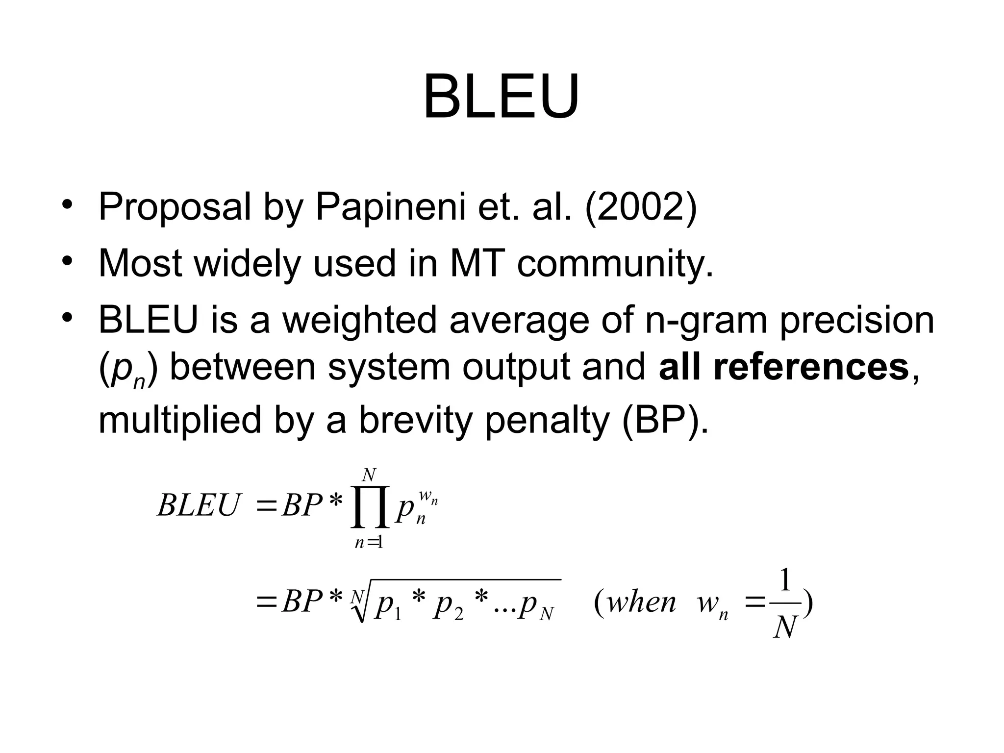 BLEU
• Proposal by Papineni et. al. (2002)
• Most widely used in MT community.
• BLEU is a weighted average of n-gram precision
(pn) between system output and all references,
multiplied by a brevity penalty (BP).
)
1
(
...
*
*
*
*
2
1
1
N
w
when
p
p
p
BP
p
BP
BLEU
n
N
N
N
n
w
n
n


 

 